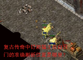 复古传奇中钉耙猫王在白日门的准确刷新位置是哪里? 复古传奇中钉耙猫王在白日门的准确刷新位置是哪里?
